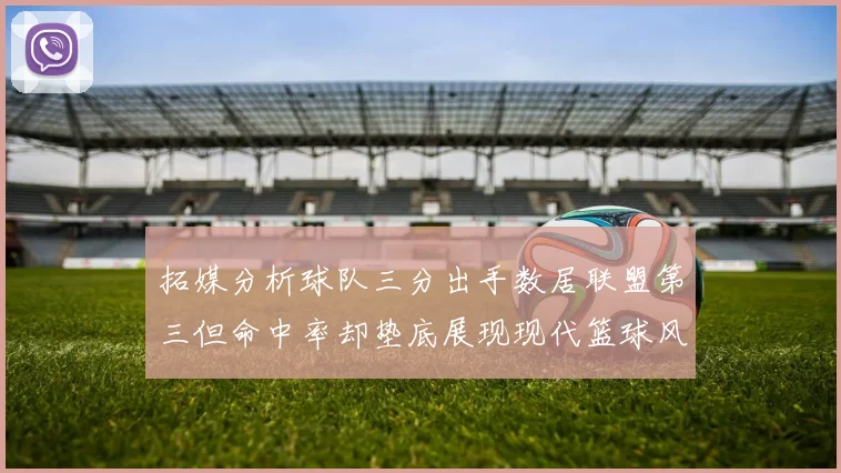 拓媒分析球队三分出手数居联盟第三但命中率却垫底展现现代篮球风格