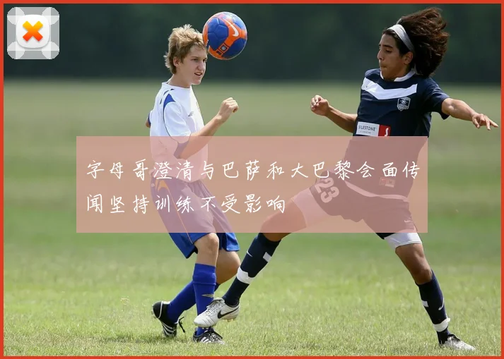 字母哥澄清与巴萨和大巴黎会面传闻坚持训练不受影响
