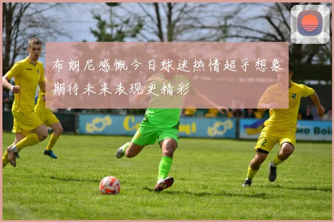 布朗尼感慨今日球迷热情超乎想象期待未来表现更精彩
