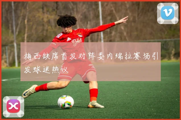 梅西缺席首发对阵委内瑞拉赛场引发球迷热议