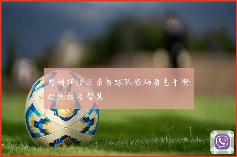 詹姆斯谈父亲与球队领袖角色平衡的挑战与智慧