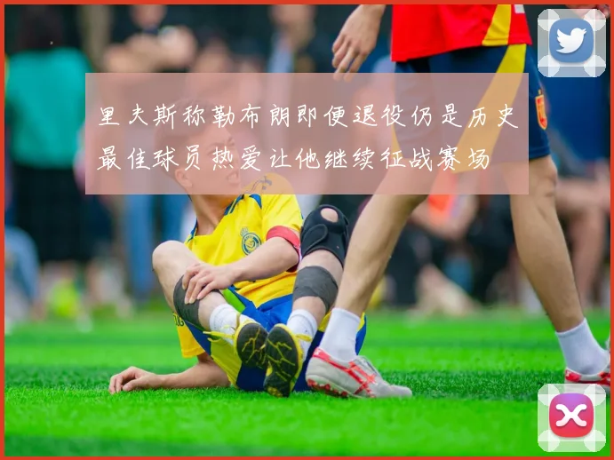 里夫斯称勒布朗即便退役仍是历史最佳球员热爱让他继续征战赛场