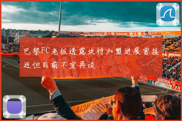 巴黎FC老板透露坎特加盟进展曾接近但目前不宜再谈