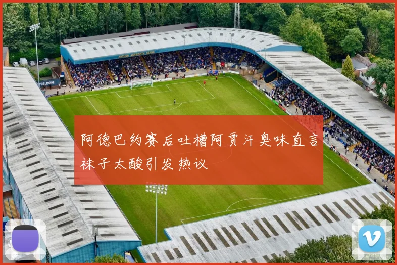 阿德巴约赛后吐槽阿贾汗臭味直言袜子太酸引发热议