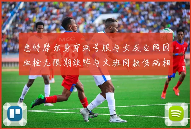 惠特摩尔身穿病号服与女友合照因血栓无限期缺阵与文班同款伤病相似