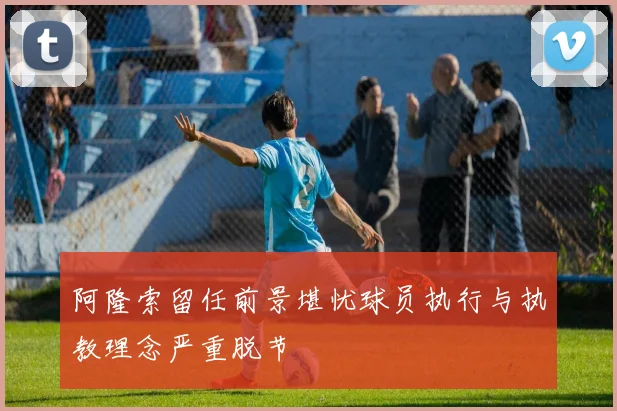 阿隆索留任前景堪忧球员执行与执教理念严重脱节