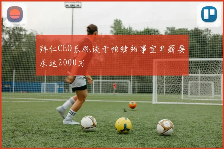拜仁CEO乐观谈于帕续约事宜年薪要求达2000万