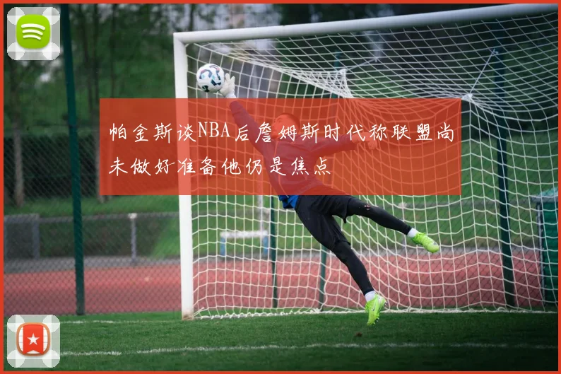 帕金斯谈NBA后詹姆斯时代称联盟尚未做好准备他仍是焦点