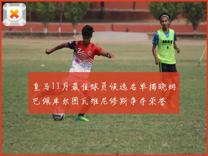 皇马11月最佳球员候选名单揭晓姆巴佩库尔图瓦维尼修斯争夺荣誉