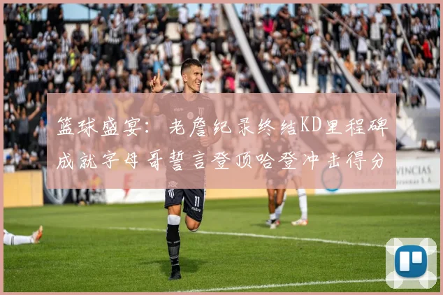 篮球盛宴：老詹纪录终结KD里程碑成就字母哥誓言登顶哈登冲击得分前十