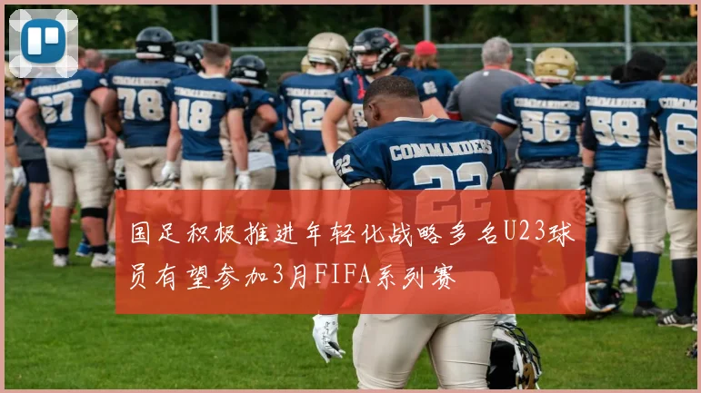 国足积极推进年轻化战略多名U23球员有望参加3月FIFA系列赛