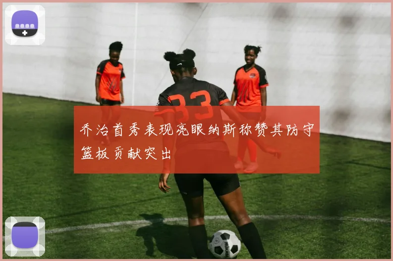 乔治首秀表现亮眼纳斯称赞其防守篮板贡献突出