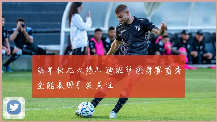 明年状元大热AJ迪班萨热身赛首秀全能表现引发关注