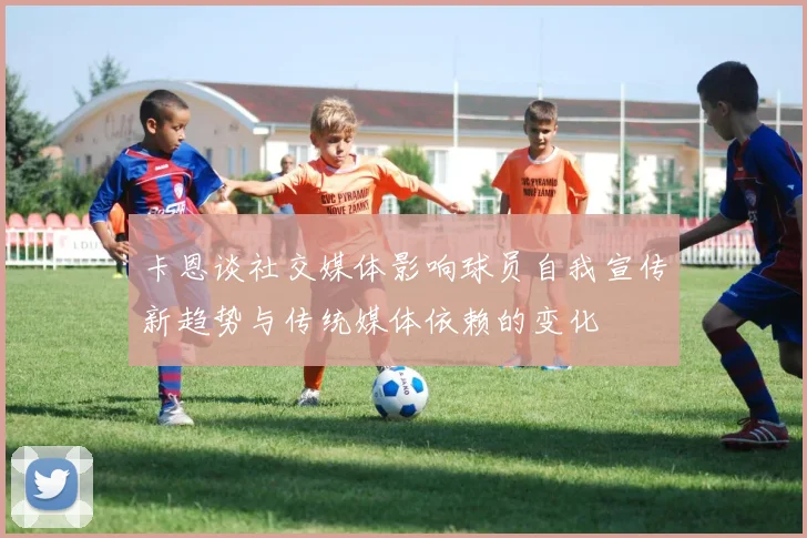 卡恩谈社交媒体影响球员自我宣传新趋势与传统媒体依赖的变化