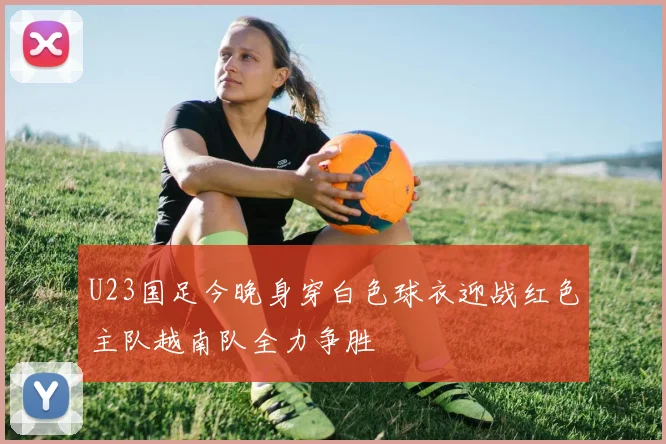 U23国足今晚身穿白色球衣迎战红色主队越南队全力争胜