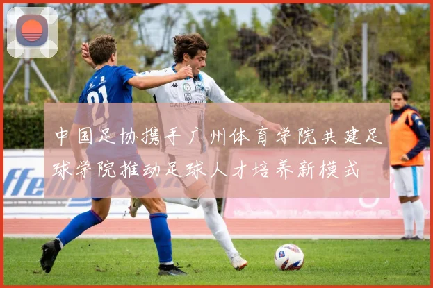 中国足协携手广州体育学院共建足球学院推动足球人才培养新模式