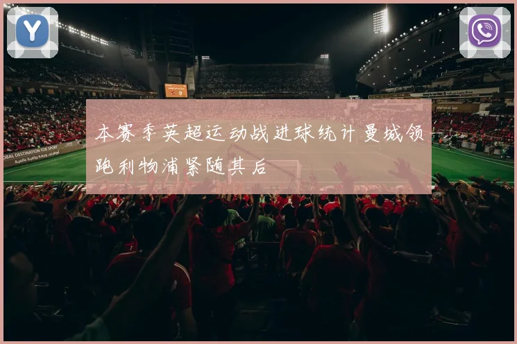 本赛季英超运动战进球统计曼城领跑利物浦紧随其后