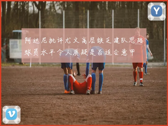 阿达尼批评尤文高层缺乏建队思路球员水平令人质疑是否适合意甲