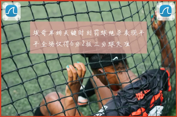 埃奇库姆关键时刻罚球绝杀表现平平全场仅得6分2板三分球失准