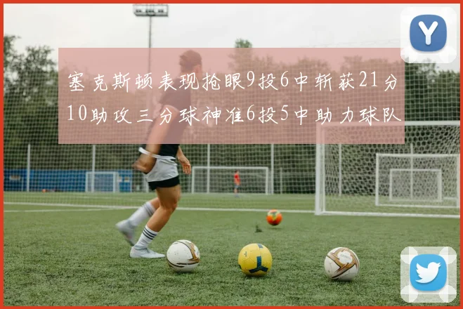 塞克斯顿表现抢眼9投6中斩获21分10助攻三分球神准6投5中助力球队胜利