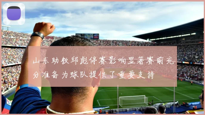山东助教邱彪停赛影响显著赛前充分准备为球队提供了重要支持