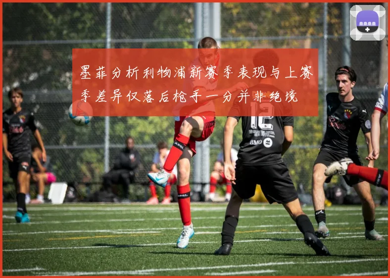 墨菲分析利物浦新赛季表现与上赛季差异仅落后枪手一分并非绝境