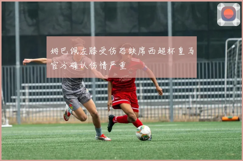 姆巴佩左膝受伤恐缺席西超杯皇马官方确认伤情严重