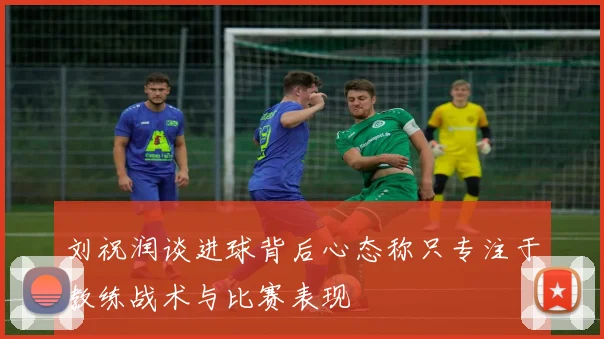 刘祝润谈进球背后心态称只专注于教练战术与比赛表现