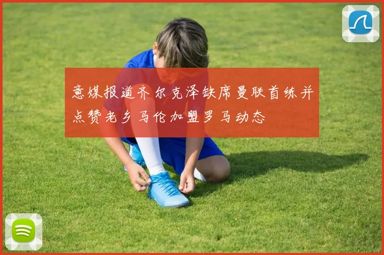 意媒报道齐尔克泽缺席曼联首练并点赞老乡马伦加盟罗马动态