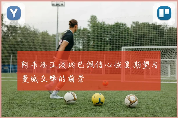 阿韦洛亚谈姆巴佩信心恢复期望与曼城交锋的前景