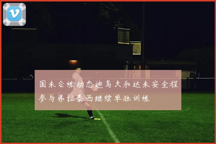 国米合练动态迪乌夫和达米安全程参与弗拉泰西继续单独训练