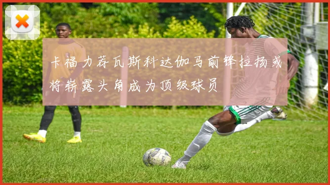 卡福力荐瓦斯科达伽马前锋拉扬或将崭露头角成为顶级球员
