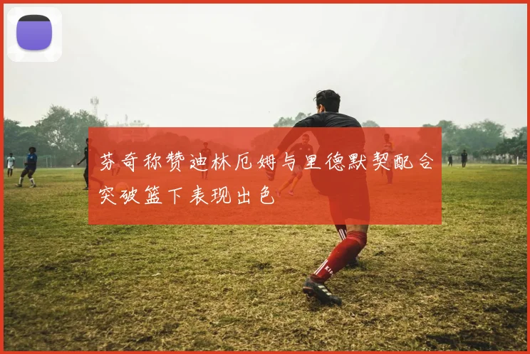 芬奇称赞迪林厄姆与里德默契配合突破篮下表现出色