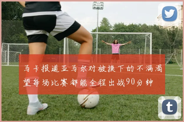 马卡报道亚马尔对被换下的不满渴望每场比赛都能全程出战90分钟