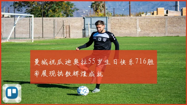 曼城祝瓜迪奥拉55岁生日快乐716胜率展现执教辉煌成就